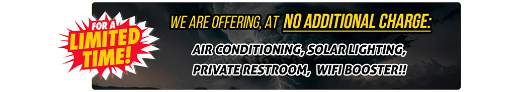 FOR A LIMITED TIME ONLY WE ARE OFFERING, AT NO ADDITIONAL CHARGE, AIR CONDITIONING, SOLAR LIGHTING, PRIVATE RESTROOM, WIFI BOOSTER, BLAST TESTED AND BALLISTIC TESTED  