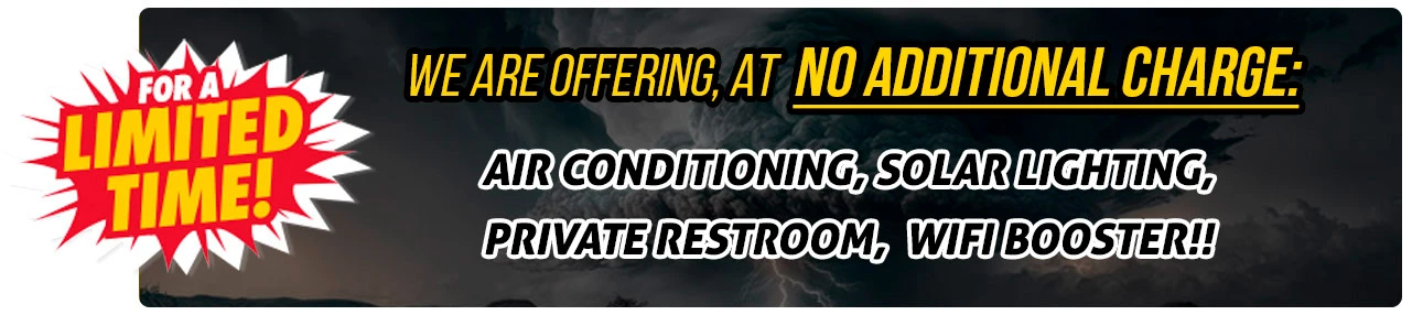 FOR A LIMITED TIME ONLY WE ARE OFFERING, AT NO ADDITIONAL CHARGE, AIR CONDITIONING, SOLAR LIGHTING, PRIVATE RESTROOM, WIFI BOOSTER, BLAST TESTED AND BALLISTIC TESTED  